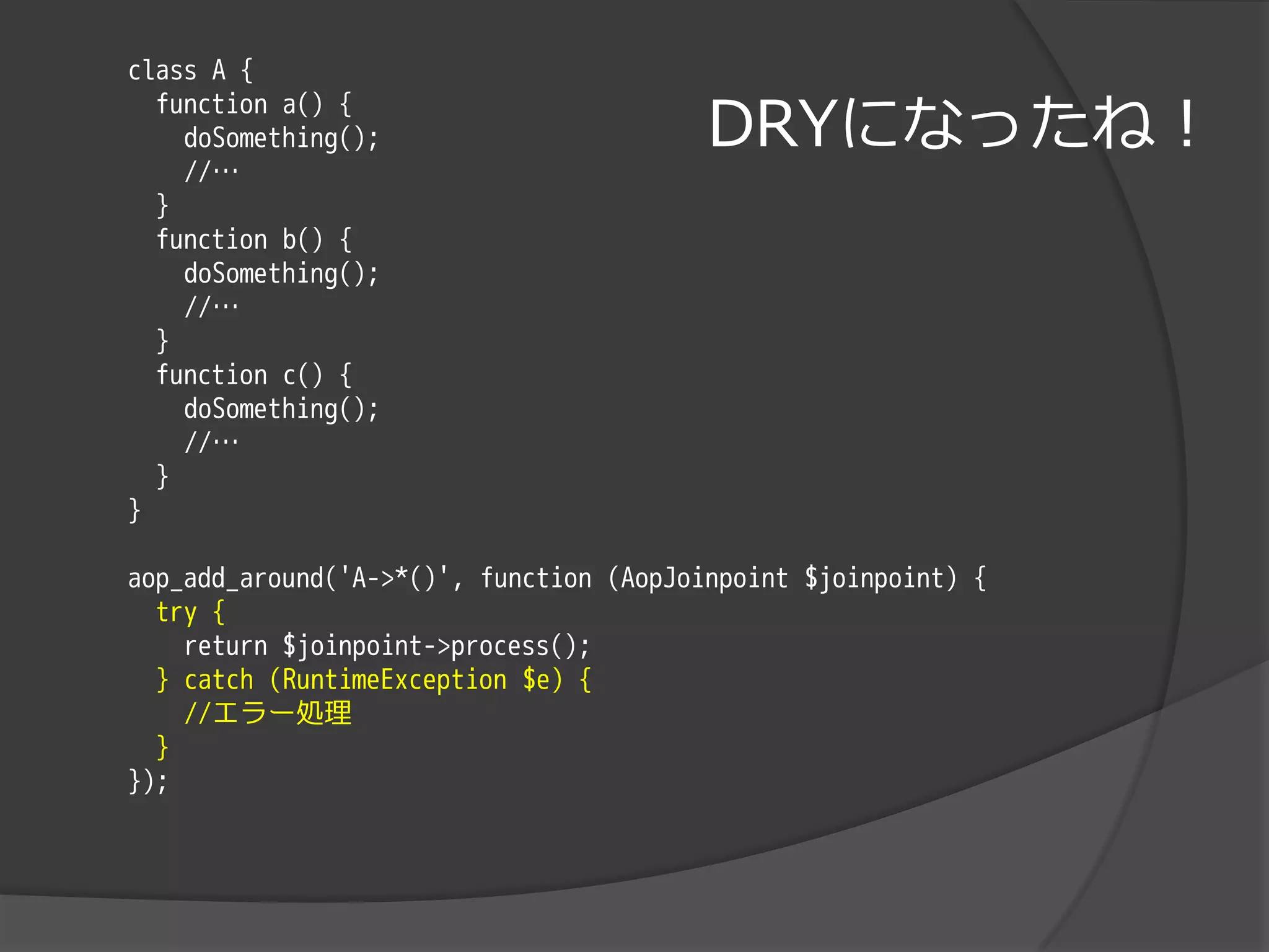 class A {

                                         DRYになったね！
  function a() {
    doSomething();
    //…
  }
  function b() {
    doSomething();
    //…
  }
  function c() {
    doSomething();
    //…
  }
}

aop_add_around('A->*()', function (AopJoinpoint $joinpoint) {
  try {
    return $joinpoint->process();
  } catch (RuntimeException $e) {
    //エラー処理
  }
});
 