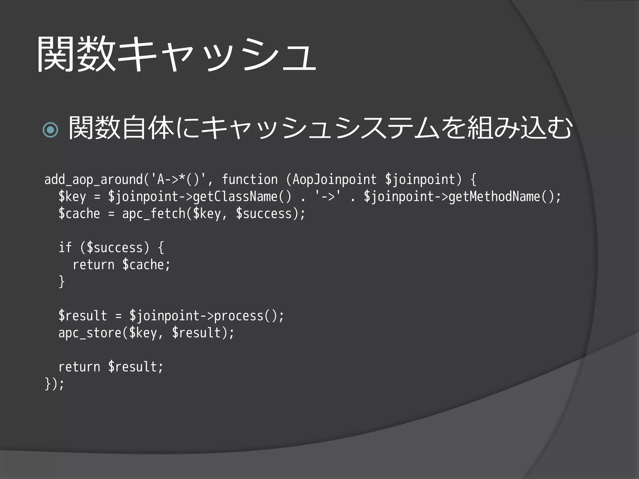 関数キャッシュ
   関数自体にキャッシュシステムを組み込む
add_aop_around('A->*()', function (AopJoinpoint $joinpoint) {
  $key = $joinpoint->getClassName() . '->' . $joinpoint->getMethodName();
  $cache = apc_fetch($key, $success);

 if ($success) {
   return $cache;
 }

 $result = $joinpoint->process();
 apc_store($key, $result);

  return $result;
});
 
