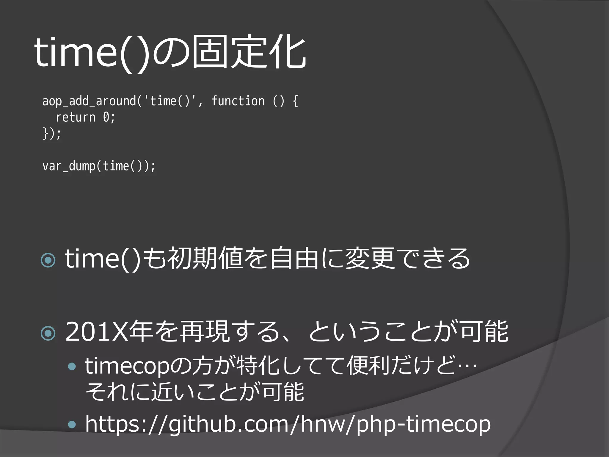 time()の固定化
aop_add_around('time()', function () {
  return 0;
});

var_dump(time());




   time()も初期値を自由に変更できる

   201X年を再現する、ということが可能
     timecopの方が特化してて便利だけど…
      それに近いことが可能
     https://github.com/hnw/php-timecop
 