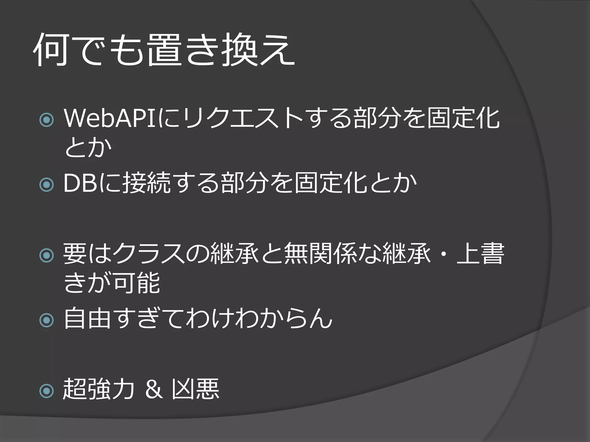 何でも置き換え
 WebAPIにリクエストする部分を固定化
  とか
 DBに接続する部分を固定化とか


 要はクラスの継承と無関係な継承・上書
  きが可能
 自由すぎてわけわからん


   超強力 & 凶悪
 