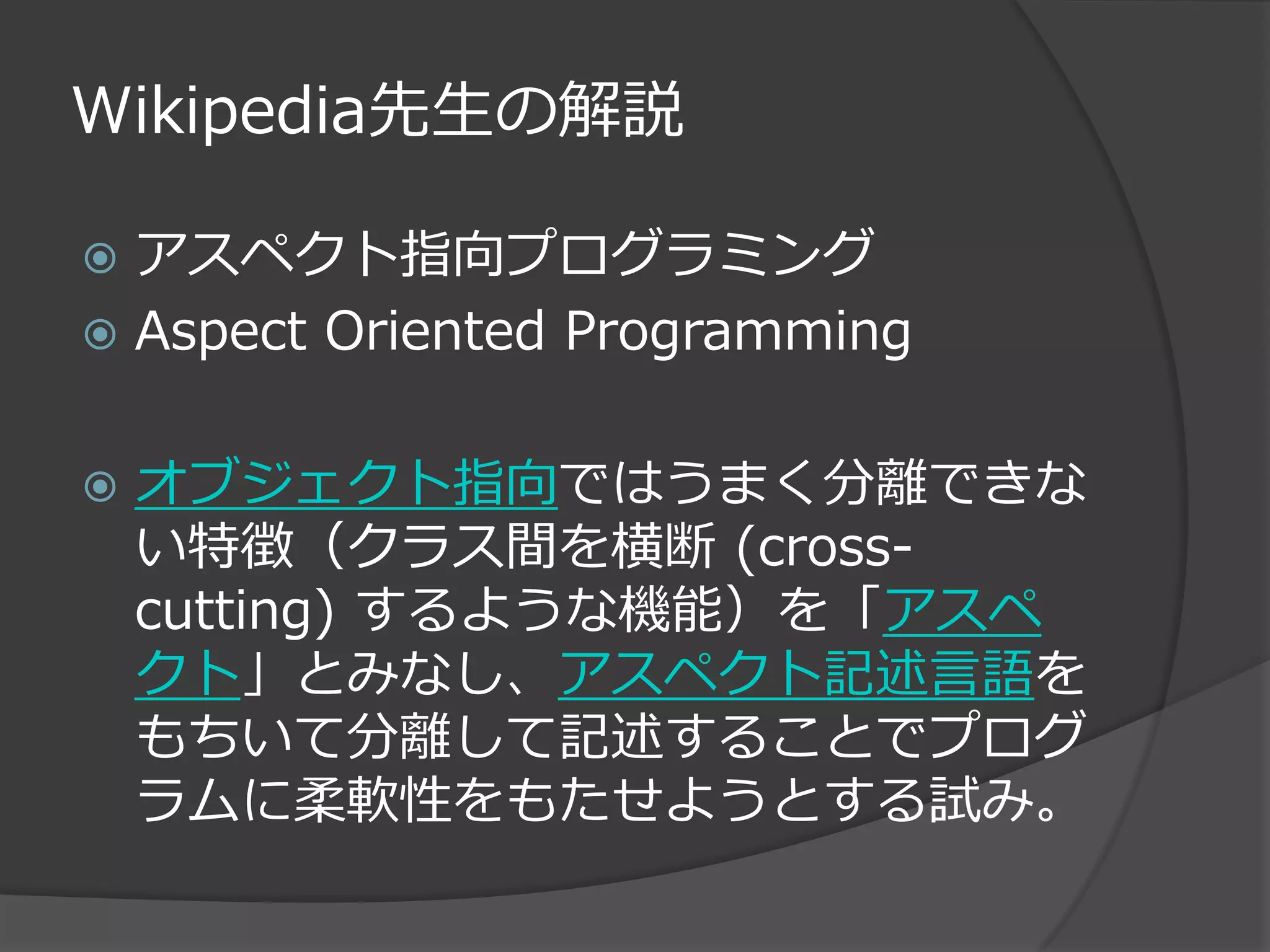 Wikipedia先生の解説

 アスペクト指向プログラミング
 Aspect Oriented Programming


   オブジェクト指向ではうまく分離できな
    い特徴（クラス間を横断 (cross-
    cutting) するような機能）を「アスペ
    クト」とみなし、アスペクト記述言語を
    もちいて分離して記述することでプログ
    ラムに柔軟性をもたせようとする試み。
 