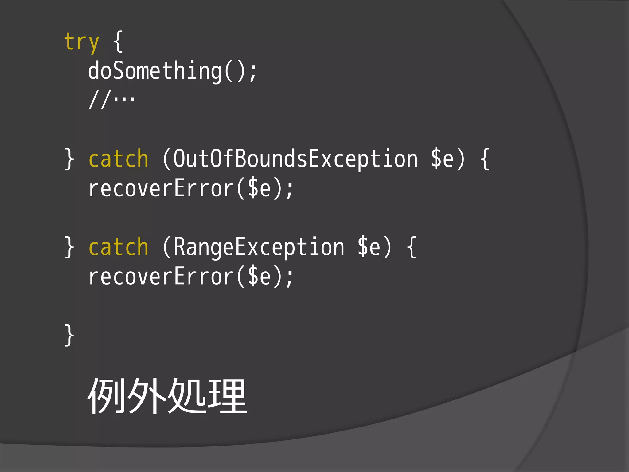 try {
  doSomething();
  //…

} catch (OutOfBoundsException $e) {
  recoverError($e);

} catch (RangeException $e) {
  recoverError($e);

}

    例外処理
 