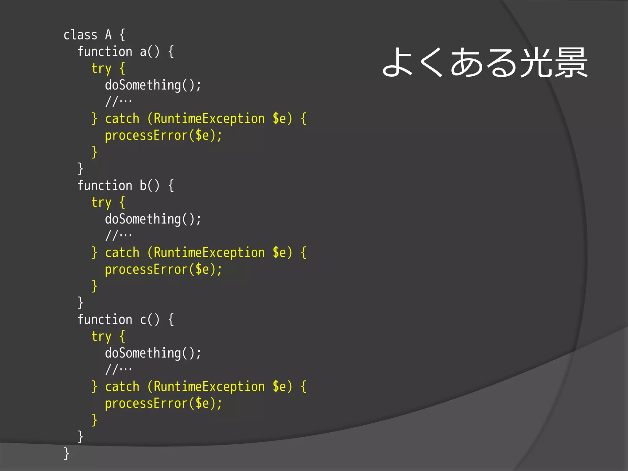 class A {

                                      よくある光景
  function a() {
    try {
      doSomething();
      //…
    } catch (RuntimeException $e) {
      processError($e);
    }
  }
  function b() {
    try {
      doSomething();
      //…
    } catch (RuntimeException $e) {
      processError($e);
    }
  }
  function c() {
    try {
      doSomething();
      //…
    } catch (RuntimeException $e) {
      processError($e);
    }
  }
}
 