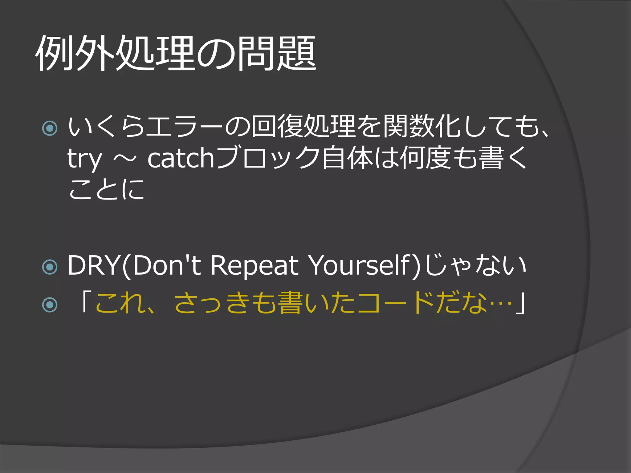 例外処理の問題
   いくらエラーの回復処理を関数化しても、
    try ～ catchブロック自体は何度も書く
    ことに

 DRY(Don't Repeat Yourself)じゃない
 「これ、さっきも書いたコードだな…」
 