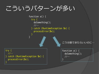 こういうパターンが多い
                  function a() {
                    try {
                      doSomething();
                      //…
                    } catch (RuntimeException $e) {
                      processError($e);
                    }
                  }

                                            こう分割できたらいいのに…


try {                                       function a() {
  //…                                         doSomething();
} catch (RuntimeException $e) {               //…
  processError($e);                         }
}
 