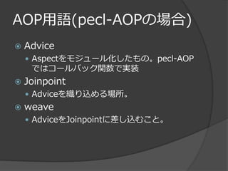 AOP用語(pecl-AOPの場合)
   Advice
     Aspectをモジュール化したもの。pecl-AOP
     ではコールバック関数で実装
   Joinpoint
     Adviceを織り込める場所。
   weave
     AdviceをJoinpointに差し込むこと。
 