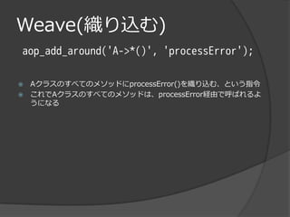 Weave(織り込む)
aop_add_around('A->*()', 'processError');

   AクラスのすべてのメソッドにprocessError()を織り込む、という指令
   これでAクラスのすべてのメソッドは、processError経由で呼ばれるよ
    うになる
 