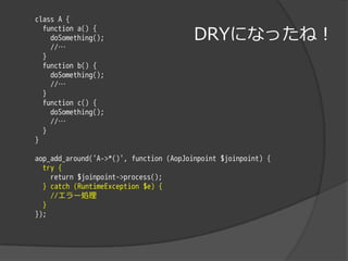 class A {

                                         DRYになったね！
  function a() {
    doSomething();
    //…
  }
  function b() {
    doSomething();
    //…
  }
  function c() {
    doSomething();
    //…
  }
}

aop_add_around('A->*()', function (AopJoinpoint $joinpoint) {
  try {
    return $joinpoint->process();
  } catch (RuntimeException $e) {
    //エラー処理
  }
});
 
