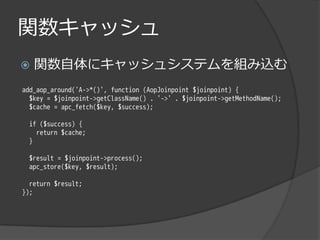 関数キャッシュ
   関数自体にキャッシュシステムを組み込む
add_aop_around('A->*()', function (AopJoinpoint $joinpoint) {
  $key = $joinpoint->getClassName() . '->' . $joinpoint->getMethodName();
  $cache = apc_fetch($key, $success);

 if ($success) {
   return $cache;
 }

 $result = $joinpoint->process();
 apc_store($key, $result);

  return $result;
});
 