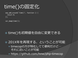 time()の固定化
aop_add_around('time()', function () {
  return 0;
});

var_dump(time());




   time()も初期値を自由に変更できる

   201X年を再現する、ということが可能
     timecopの方が特化してて便利だけど…
      それに近いことが可能
     https://github.com/hnw/php-timecop
 