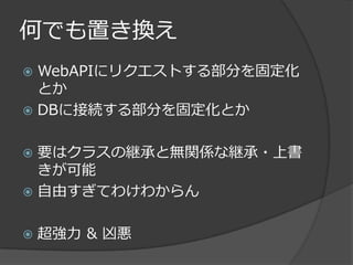 何でも置き換え
 WebAPIにリクエストする部分を固定化
  とか
 DBに接続する部分を固定化とか


 要はクラスの継承と無関係な継承・上書
  きが可能
 自由すぎてわけわからん


   超強力 & 凶悪
 