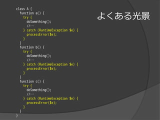 class A {

                                      よくある光景
  function a() {
    try {
      doSomething();
      //…
    } catch (RuntimeException $e) {
      processError($e);
    }
  }
  function b() {
    try {
      doSomething();
      //…
    } catch (RuntimeException $e) {
      processError($e);
    }
  }
  function c() {
    try {
      doSomething();
      //…
    } catch (RuntimeException $e) {
      processError($e);
    }
  }
}
 