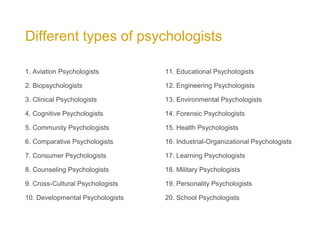 Different types of psychologists
11. Educational Psychologists
12. Engineering Psychologists
13. Environmental Psychologists
14. Forensic Psychologists
15. Health Psychologists
16. Industrial-Organizational Psychologists
17. Learning Psychologists
18. Military Psychologists
19. Personality Psychologists
20. School Psychologists
1. Aviation Psychologists
2. Biopsychologists
3. Clinical Psychologists
4. Cognitive Psychologists
5. Community Psychologists
6. Comparative Psychologists
7. Consumer Psychologists
8. Counseling Psychologists
9. Cross-Cultural Psychologists
10. Developmental Psychologists
 