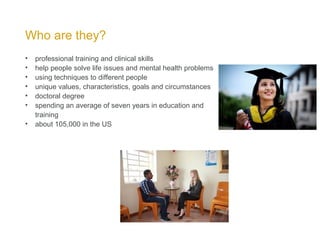 Who are they?
• professional training and clinical skills
• help people solve life issues and mental health problems
• using techniques to different people
• unique values, characteristics, goals and circumstances
• doctoral degree
• spending an average of seven years in education and
training
• about 105,000 in the US
 