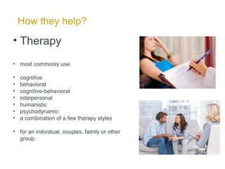 How they help?
• Therapy
• most commonly use
• cognitive
• behavioral
• cognitive-behavioral
• interpersonal
• humanistic
• psychodynamic
• a combination of a few therapy styles
• for an individual, couples, family or other
group.
 