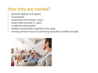 How they are trained?
• doctoral degree (4-6 years)
• Coursework
• supervised internship(1 year)
• supervised practice (1 year)
• a national examination
• addition examination specific to the state
• earning several hours of continuing education credits annually
 