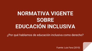 NORMATIVA VIGENTE
SOBRE
EDUCACIÓN INCLUSIVA
¿Por qué hablamos de educación inclusiva como derecho?
Fuente: Luis Fara (2010)
 