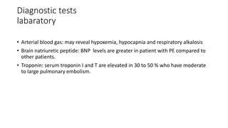 Diagnostic tests
labaratory
• Arterial blood gas: may reveal hypoxemia, hypocapnia and respiratory alkalosis
• Brain natriuretic peptide: BNP levels are greater in patient with PE compared to
other patients.
• Troponin: serum troponin I and T are elevated in 30 to 50 % who have moderate
to large pulmonary embolism.
 