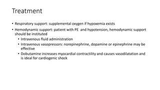 Treatment
• Respiratory support: supplemental oxygen if hypoxemia exists
• Hemodynamic support: patient with PE and hypotension, hemodynamic support
should be instituted
• Intravenous fluid administration
• Intravenous vasopressors: norepinephrine, dopamine or epinephrine may be
effective
• Dobutamine increases myocardial contractility and causes vasodilatation and
is ideal for cardiogenic shock
 