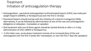 Treatment
Initiation of anticoagulation therapy
• Anticoagulation - parenteral anticoagulation [unfractionated heparin (UFH), low molecular
weight heparin (LMWH), or fondaparinux] over the first 5–10 days
• Parenteral heparin should overlap with the initiation of a vitamin K antagonist (VKA);
alternatively, it can be followed by administration of one of the new oral anticoagulants:
dabigatran or edoxaban. rivaroxaban or apixaban
• Oral treatment with one of these agents should be started directly or after a 1–2 day
administration of UFH, LMWH or fondaparinux
• In this latter case, acute-phase treatment consists of an increased dose of the oral
anticoagulant over the first 3 weeks (for rivaroxaban), or over the first 7 days (for apixaban)
 