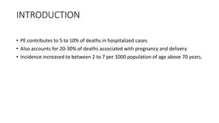 INTRODUCTION
• PE contributes to 5 to 10% of deaths in hospitalized cases
• Also accounts for 20-30% of deaths associated with pregnancy and delivery
• Incidence increased to between 2 to 7 per 1000 population of age above 70 years.
 