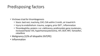 Predisposing factors
• Virchows triad for thrombogenesis
• Stasis: bed rest, inactivity, CHF, CVA within 3 mnth, air travel>6 h
• Injury to endothelium: trauma, surgery, prior DVT , inflammation
• Thrombophilia; protein c or s deficiency, prothrombin gene mutatuion,,
increased factor VIII, hyperhomocysteinemia, HIT, OCP, HRT, Tamoxifen,
raloxifene
• Malignancy (12% of idiopathic DVT/PE)
• Inflammation
 