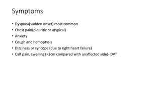 Symptoms
• Dyspnea(sudden onset) most common
• Chest pain(pleuritic or atypical)
• Anxiety
• Cough and hemoptysis
• Dizziness or syncope (due to right heart failure)
• Calf pain, swelling (>3cm compared with unaffected side)- DVT
 