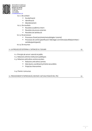 Generalitat de Catalunya
Departament d'Educació
Escola Les Arrels
C/ Alfons Moré s/n
17190 Salt
972.234699
b7009850@xtec.cat
2
10.1.1. De context
 Escolarització
 Identificació
 Abandonament
10.1.2. De resultats
 Resultats acadèmics intern
 Resultats de proves externes
 Resultats de satisfacció
10.1.3. De processos
 Processos d’aula (activitats/metodologies i tutoria)
 Processos de centre (planificació i lideratge/ convivència/acollida/activitats i
sortides/participació)
10.1.4. De recursos
11. LA PROJECCIÓ EXTERNA I L’ATENCIÓ A L’USUARI 23
11.1. Principis de servei i atenció al públic
11.2. Relacions amb les institucions públiques
11.3. Relacions amb altres centres escolars
 Relacions amb altres centres
 Adscripció, coordinació primària-secundària
 Projectes Intercentres
11.4. Premis i concursos
12. PROCEDIMENT D’APROVACIÓ, REVISIÓ I ACTUALITZACIÓ DEL PEC 23
 