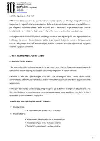 9
Generalitat de Catalunya
Departament d'Educació
Escola Les Arrels
Passeig Maria Rosa Puig Dalmau,1
17190 Salt
972.234699
b7009850@xtec.cat
3.4.Lideratge i equips de treball
L’Administració educativa ha de promoure i fomentar la capacitat de lideratge dels professionals de
l'organització i la gestió dels centres educatius i l'oferta de serveis d'assessorament, orientació i suport
per a la gestió de la innovació en l'àmbit educatiu, amb la participació de professionals dels diversos
àmbits econòmics i socials, i ha de proposar i adoptar les mesures pertinents a aquests efectes
Lideratge distribuït: La direcció promou el lideratge distribuït, amb la participació dels òrgans individuals
i col·legiats de govern i de coordinació, i facilitar la participació de tots els membres de la comunitat
escolar.El Projecte de direcció n’articularà el procediment. Es treballa en equips de treball: els equips de
cicle i els equips de comissions.
4. TRETS D’IDENTITAT DEL NOSTRE CENTRE
La Missió de l’escola les Arrels...
“Ser una escola pública, catalana i democràtica que tingui com a objectiu el desenvolupament integral de
tot l’alumnat perquè esdevinguin ciutadans i ciutadanes competents en un món canviant”.
Pretenem a més dels aprenentatges curriculars, que esdevinguin nens i nenes respectuosos,
compromesos, autònoms, responsables i solidaris vers l’entorn que els envolta i totes les persones amb
qui conviuen.
Forma part de la nostra tasca aconseguir la participació de les famílies en el procés educatiu dels seus
fills i filles. Entenem el centre com una comunitat educativa que entre tots i totes hem de fer créixer i
necessitem que escola i família vagin juntes.
Els valors que volem que inspiren la nostra tasca són:
 Escola pública:
 L’escola és democrática i oberta a l’entorn.
 Escola catalana:
 El català és la llengua vehicular i d'aprenentatge.
 Treball de llengua oral a l’Educació Infantil.
 Treball d’expressió oral i escrita a primària.
 