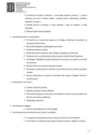 10
Generalitat de Catalunya
Departament d'Educació
Escola Les Arrels
Passeig Maria Rosa Puig Dalmau,1
17190 Salt
972.234699
b7009850@xtec.cat
 Es potencia les festes i tradicions –castanyada, cagatió, carnaval…– i cultura
catalanes, així com el folklore català – sardanes, dites, endevinalles, rondalles,
llegendes i cançons –.
 Acollida alumnat nouvingut: a l’aula ordinària i quan en tinguem a l’aula
d’acollida.
 Elaboració del Projecte Lingüístic.
 Escola democràtica i comunicadora:
 El foment de la convivència basada en el diàleg, la llibertat, la pluralitat i la
participació democràtica.
 Elecció del delegat/da i subdelegat/da per classe.
 Treball assembleari a tutoria.
 Reunió del Consell d’alumnes, dels delegats i delegades amb direcció.
 Posada en comú a nivell de tutoria de les reunions de del Consell d’alumnes.
 Els delegats i delegades recullen propostes de les classes i les porten a la reunió
amb direcció.
 Direcció informa al claustre d’aquestes reunions.
 Participació i implicació de les famílies a la vida del centre, en sortides, projectes
o tallers.
 Consens democràtic en la presa de decisions dels òrgans col·legiats: claustre i
consell escolar.
 Coeducadora i no sexista:
 S’eviten conductes sexistes.
 Igualtat de tasques i responsabilitats.
 Al fer divisió de grups o al fer grups de treball dins l’aula, es procura repartir els
alumnes de manera equilibrada.
 Llenguatge coeducatiu.
 Aconfessional i religiosa:
 S’oferta la possibilitat de fer valors/religió.
 Escola respectuosa amb la diversitat, inclusiva i acollidora:
 El respecte a la diversitat humana i cultural, a l’entorn i al medi ambient.
 Escola oberta i multicultural que respecta totes les cultures, religions i creences.
 