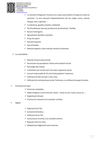 11
Generalitat de Catalunya
Departament d'Educació
Escola Les Arrels
Passeig Maria Rosa Puig Dalmau,1
17190 Salt
972.234699
b7009850@xtec.cat
 La voluntat d'integració i inclusió com a valors que faciliten el respecte a totes les
persones i la seva educació independentment del seu origen social, cultural,
llengua, sexe i capacitat. -.
 La tolerància, igualtat, empatia i solidaritat.
 Pla d’Acollida per alumnat, professorat, professionals i famílies.
 Racons heterogenis.
 Agrupaments flexibles a primària.
 Grups de suport.
 Educació Especial.
 Aula d’Acollida.
 Material adaptat a cada nivell per atendre la diversitat.
 La sostenibilitat
 Material d’aula i/o pati reciclat.
 Decoracions de passadissos i festes amb material reciclat.
 Reciclatge dels residus.
 Contenidors per reciclar tant a les aules i papereres al pati.
 Consum responsable de l’ús de la fotocopiadora i impresora.
 Utilització de fulls reciclats i a dos cares.
 Utilització de carmanyola per portar l’esmorzar, no utilització de paper de plata.
 Promotora de Salut:
 Esmorzars saludables.
 Hàbits d’higiene a nivell d’escola i d’aula – rentar-se cara i mans, mocar-se…-
 Organització del pati.
 Promoure la relaxació a les entrades i sortides.
 Digital:
 Elaboració PLA TAC.
 Comissió informática.
 Utilització de les TAC.
 Comunicació via email, si es considera eficient.
 Blog del centre i/o cicles.
 Alfabetització digital del nostre alumnat.
 