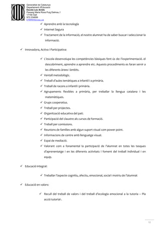 12
Generalitat de Catalunya
Departament d'Educació
Escola Les Arrels
Passeig Maria Rosa Puig Dalmau,1
17190 Salt
972.234699
b7009850@xtec.cat
 Aprendre amb la tecnología
 Internet Segura
 Tractament de la informació, el nostre alumnat ha de saber buscar i seleccionar la
informació.
 Innovadora, Activa i Participativa:
 L’escola desenvolupa les competències bàsiques fent ús de: l’experimentació. el
descobriment, aprendre a aprendre etc. Aquests procediments es faran servir a
les diferents àrees i àmbits.
 Ventall metodològic.
 Treball d’aules temàtiques a infantil i a primària.
 Treball de racons a infantil i primària.
 Agrupaments flexibles a primària, per treballar la llengua catalana i les
matemàtiques.
 Grups cooperatius.
 Treball per projectes.
 Organització educativa del pati.
 Participació del claustre als cursos de formació.
 Treball per comissions.
 Reunions de famílies amb algun suport visual com power point.
 Informacions de centre amb llenguatge visual.
 Espai de mediació.
 Valorant com a fonamental la participació de l’alumnat en totes les tasques
d’aprenentatge i en les diferents activitats i foment del treball individual i en
equip.
 Educació integral:
 Treballar l’aspecte cognitiu, afectiu, emocional, social i motriu de l’alumnat
 Educació en valors:
 Recull del treball de valors i del treball d’ecologia emocional a la tutoria – Pla
acció tutorial-.
 