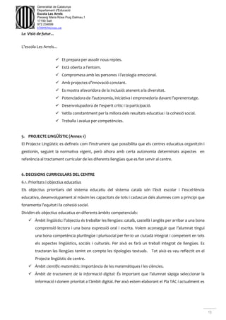 13
Generalitat de Catalunya
Departament d'Educació
Escola Les Arrels
Passeig Maria Rosa Puig Dalmau,1
17190 Salt
972.234699
b7009850@xtec.cat
La Visió de futur...
L’escola Les Arrels...
 Et prepara per assolir nous reptes.
 Està oberta a l’entorn.
 Compromesa amb les persones i l’ecologia emocional.
 Amb projectes d’innovació constant.
 Es mostra afavoridora de la inclusió: atenent a la diversitat.
 Potenciadora de l’autonomia, iniciativa i emprenedoria davant l’aprenentatge.
 Desenvolupadora de l’esperit crític i la participació.
 Vetlla constantment per la millora dels resultats educatius i la cohesió social.
 Treballa i avalua per competències.
5. PROJECTE LINGÜÍSTIC (Annex 1)
El Projecte Lingüístic es defineix com l’instrument que possibilita que els centres educatius organitzin i
gestionin, seguint la normativa vigent, però alhora amb certa autonomia determinats aspectes en
referència al tractament curricular de les diferents llengües que es fan servir al centre.
6. DECISIONS CURRICULARS DEL CENTRE
6.1. Prioritats i objectius educatius
Els objectius prioritaris del sistema educatiu del sistema català són l’èxit escolar i l’excel·lència
educativa, desenvolupament al màxim les capacitats de tots i cadascun dels alumnes com a principi que
fonamenta l’equitat i la cohesió social.
Dividim els objectius educatius en diferents àmbits competencials:
 Àmbit lingüístic: l’objectiu és treballar les llengües: català, castellà i anglès per arribar a una bona
comprensió lectora i una bona expressió oral i escrita. Volem aconseguir que l’alumnat tingui
una bona competència plurilingüe i plurisocial per fer-lo un ciutadà integrat i competent en tots
els aspectes lingüístics, socials i culturals. Per això es farà un treball integrat de llengües. Es
tractaran les llengües tenint en compte les tipologies textuals. Tot això es veu reflectit en el
Projecte lingüístic de centre.
 Àmbit científic-matemàtic: Importància de les matemàtiques i les ciències.
 Àmbit de tractament de la informació digital: És important que l’alumnat sàpiga seleccionar la
informació i donem prioritat a l’àmbit digital. Per això estem elaborant el Pla TAC i actualment es
 
