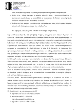 14
Generalitat de Catalunya
Departament d'Educació
Escola Les Arrels
Passeig Maria Rosa Puig Dalmau,1
17190 Salt
972.234699
b7009850@xtec.cat
dona prioritat a l’equipament del centre (projectorsa les aules) formació del professorat...
 Àmbit social i ciutadà: treballem el respecte pel nostre entorn i intentem conscienciar els
alumnes en aquesta tasca. La sostenibilitat, el coneixement de l’entorn amb el projecte
“Estimem el nostre entorn” i les sortides de l’entorn.
 Àmbit artístic: Per nosaltres és important que l’alumne treballi l’àmbit artístic, que es comuniqui
a través de la plàstica, la música, per això treballem l’art.
6.2. El projecte curricular. (annex 2: Treball i avaluació per competències)
Segons els Decrets: 181/2008, 142/2007 i 119/2015, de 23 juny, correspon al centre el desenvolupament del
currículum. Les decisions que ha de prendre el centre han d’estar recollides en el projecte educatiu. La
intervenció educativa ha de venir sempre marcada pe criteris metodològics, organitzatius i d’avaluació,
la distribució dels continguts al llarg del cicle, ell principi d’atenció a la diversitat i l’organització de reforç
d’aprenentatge. Som una escola activa que fomenta una actitud curiosa, crítica i investigadora que
mitjançant la comunicació i el treball esdevindrà la base de la formació i de l’adquisició dels
aprenentatges. Potenciem el treball de la llengua catalana com a llengua d’acollida, de comunicació i
dels aprenentatges.Utilitzem les noves tecnologies com a eina d’aprenentatge intentat fer un treball
globalitzat potenciant el desenvolupament de les competències bàsiques.
Per tal que la nostra tasca sigui realment efectiva hem de conèixer les característiques del nostre
alumnat, els seus coneixements previs, interessos i les seves experiències socioculturals, el seu entorn i
adequar el tipus d’ajut i/o intervenció que ha de fer el mestre. Hem d’incidir en el seu procés
d’aprenentatge ampliant, reconstruint o modificant els coneixements prèviament adquirits.
Totes les activitats que es porten a terme a l’escola tenen com a finalitat d’assoliment d’aquest
aprenentatge integral i competencial i ja sigui a través del treball individual, en petit grup, gran grup,
amb activitats dirigides o més obertes.
L’Educació Infantil i Primària és una etapa fonamental i privilegiada en la formació dels infants. La
finalitat bàsica d’aquesta etapa és proporcionar-los una base per a una formació futura basada en
l’autonomia personal, la responsabilitat, la solidaritat, la llibertat, la participació i alhora conèixer els
elements bàsics de la nostra llengua, l’entorn proper i la cultura popular que els permetin arrelar al país.
Es pretén la formació integral del nostre alumnat.
Els eixos del nostre aprenentatge competencial:
 Aprendre a ser i actuar de manera autònoma.
 Aprendre a pensar i a comunicar.
 Aprendre descobrir i tenir iniciativa.
 Aprendre a conviure i habitar el món.
 