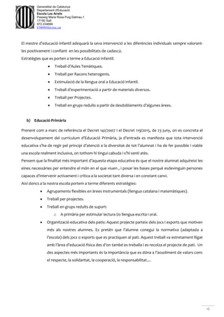 16
Generalitat de Catalunya
Departament d'Educació
Escola Les Arrels
Passeig Maria Rosa Puig Dalmau,1
17190 Salt
972.234699
b7009850@xtec.cat
El mestre d’educació infantil adequarà la seva intervenció a les diferències individuals sempre valorant-
les positivament i confiant en les possibilitats de cadascú.
Estratègies que es porten a terme a Educació Infantil:
 Treball d’Aules Temàtiques.
 Treball per Racons heterogenis.
 Estimulació de la llengua oral a Educació infantil.
 Treball d’experimentació a partir de materials diversos.
 Treball per Projectes.
 Treball en grups reduïts a partir de desdoblaments d’algunes àrees.
b) Educació Primària
Prenent com a marc de referència el Decret 142/2007 i el Decret 119/2015, de 23 juny, on es concreta el
desenvolupament del currículum d’Educació Primària, ja d’entrada es manifesta que tota intervenció
educativa s’ha de regir pel principi d’atenció a la diversitat de tot l’alumnat i ha de fer possible i viable
una escola realment inclusiva, on tothom hi tingui cabuda i s’hi senti atès.
Pensem que la finalitat més important d’aquesta etapa educativa és que el nostre alumnat adquireixi les
eines necessàries per entendre el món en el que viuen , i posar les bases perquè esdevinguin persones
capaces d’intervenir activament i crítica a la societat tant diversa i en constant canvi.
Així doncs a la nostra escola portem a terme diferents estratègies:
 Agrupaments flexibles en àrees instrumentals (llengua catalana i matemàtiques).
 Treball per projectes.
 Treball en grups reduïts de suport:
o A primària per estimular lectura i/o llengua escrita i oral.
 Organització educativa dels patis: Aquest projecte parteix dels jocs i esports que motiven
més als nostres alumnes. Es pretén que l’alumne conegui la normativa (adaptada a
l’escola) dels jocs o esports que es practiquen al pati. Aquest treball va estretament lligat
amb l’àrea d’educació física des d’on també es treballa i es recolza el projecte de pati. Un
des aspectes més importants és la importància que es dóna a l’assoliment de valors com:
el respecte, la solidaritat, la cooperació, la responsabilitat....
 