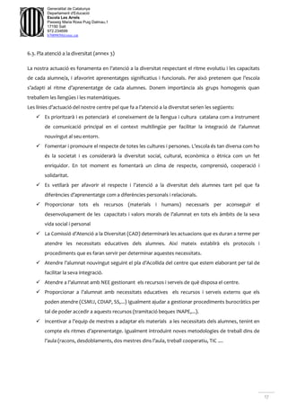 17
Generalitat de Catalunya
Departament d'Educació
Escola Les Arrels
Passeig Maria Rosa Puig Dalmau,1
17190 Salt
972.234699
b7009850@xtec.cat
6.3. Pla atenció a la diversitat (annex 3)
La nostra actuació es fonamenta en l’atenció a la diversitat respectant el ritme evolutiu i les capacitats
de cada alumne/a, i afavorint aprenentatges significatius i funcionals. Per això pretenem que l’escola
s’adapti al ritme d’aprenentatge de cada alumnes. Donem importància als grups homogenis quan
treballem les llengües i les matemàtiques.
Les línies d’actuació del nostre centre pel que fa a l’atenció a la diversitat serien les següents:
 Es prioritzarà i es potenciarà el coneixement de la llengua i cultura catalana com a instrument
de comunicació principal en el context multilingüe per facilitar la integració de l’alumnat
nouvingut al seu entorn.
 Fomentar i promoure el respecte de totes les cultures i persones. L’escola és tan diversa com ho
és la societat i es considerarà la diversitat social, cultural, econòmica o ètnica com un fet
enriquidor. En tot moment es fomentarà un clima de respecte, comprensió, cooperació i
solidaritat.
 Es vetllarà per afavorir el respecte i l’atenció a la diversitat dels alumnes tant pel que fa
diferències d’aprenentatge com a diferències personals i relacionals.
 Proporcionar tots els recursos (materials i humans) necessaris per aconseguir el
desenvolupament de les capacitats i valors morals de l’alumnat en tots els àmbits de la seva
vida social i personal
 La Comissió d’Atenció a la Diversitat (CAD) determinarà les actuacions que es duran a terme per
atendre les necessitats educatives dels alumnes. Així mateix establirà els protocols i
procediments que es faran servir per determinar aquestes necessitats.
 Atendre l’alumnat nouvingut seguint el pla d’Acollida del centre que estem elaborant per tal de
facilitar la seva integració.
 Atendre a l’alumnat amb NEE gestionant els recursos i serveis de què disposa el centre.
 Proporcionar a l’alumnat amb necessitats educatives els recursos i serveis externs que els
poden atendre (CSMIJ, CDIAP, SS,...) Igualment ajudar a gestionar procediments burocràtics per
tal de poder accedir a aquests recursos (tramitació beques INAPE,...).
 Incentivar a l’equip de mestres a adaptar els materials a les necessitats dels alumnes, tenint en
compte els ritmes d’aprenentatge. Igualment introduint noves metodologies de treball dins de
l’aula (racons, desdoblaments, dos mestres dins l’aula, treball cooperatiu, TIC ....
 