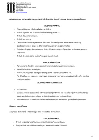 18
Generalitat de Catalunya
Departament d'Educació
Escola Les Arrels
Passeig Maria Rosa Puig Dalmau,1
17190 Salt
972.234699
b7009850@xtec.cat
Actuacions que portem a terme per atendre la diversitat al nostre centre Mesures inespecífiques:
EDUCACIÓ INFANTIL
- Adaptació durant 7-8 dies a l’alumnat de P-3.
- Treball específic per a l’estimulació de la llengua oral a EI.
- Treball d’aules temàtiques.
- Treball per racons.
- Detecció de casos que presenten dificultats durant el primer trimestre de curs a P-3.
- Desdoblaments de grups en diferents àrees, com ara psicomotricitat.
- Activitats dirigides al coneixement de les diferents cultures, fomentant actituds de respecte i
tolerància.
- Treball de vocabulari a partir d’imatges. Suport visual.
EDUCACIÓ PRIMÀRIA
- Agrupaments flexibles a les àrees instrumentals de llengua i matemàtiques.
- Inciació a les Aules temàtiques.
- Treball per projectes. Reforç de la llengua oral i escrita utilitzant les TIC.
- Pla d’Acollida per a alumnes nouvinguts on es concreten les mesures destinades a fer possible
una bona acollida.
EDUCACIÓ INFANTIL I PRIMÀRIA
- Pla d’Acollida.
- Es vetlla perquè les activitats extraescolars organitzades per l’AFA no siguin discriminatòries,
siguin per tothom, tant pel que fa al contingut com pel cost econòmic.
- Informem sobre la tramitació de beques i ajuts a totes les famílies que es fa a l’ajuntament.
Mesures específiques:
Adaptació de material i metodologia a les necessitats de l’alumnat
EDUCACIÓ INFANTIL
- Treball en petit grup d’alumnes amb dificultats d’aprenentatge.
- Adaptació de material i metodologia a les necessitats de l’alumnat.
 