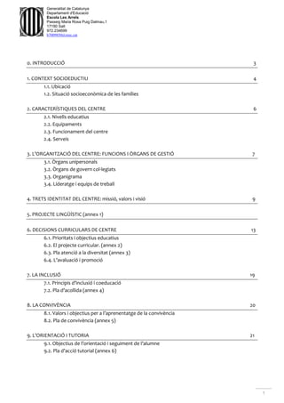 1
Generalitat de Catalunya
Departament d'Educació
Escola Les Arrels
Passeig Maria Rosa Puig Dalmau,1
17190 Salt
972.234699
b7009850@xtec.cat
0. INTRODUCCIÓ 3
1. CONTEXT SOCIOEDUCTIU 4
1.1. Ubicació
1.2. Situació socioeconòmica de les famílies
2. CARACTERÍSTIQUES DEL CENTRE 6
2.1. Nivells educatius
2.2. Equipaments
2.3. Funcionament del centre
2.4. Serveis
3. L’ORGANITZACIÓ DEL CENTRE: FUNCIONS I ÒRGANS DE GESTIÓ 7
3.1. Òrgans unipersonals
3.2. Òrgans de govern col·legiats
3.3. Organigrama
3.4. Lideratge i equips de treball
4. TRETS IDENTITAT DEL CENTRE: missió, valors i visió 9
5. PROJECTE LINGÜÍSTIC (annex 1)
6. DECISIONS CURRICULARS DE CENTRE 13
6.1. Prioritats i objectius educatius
6.2. El projecte curricular. (annex 2)
6.3. Pla atenció a la diversitat (annex 3)
6.4. L’avaluació i promoció
7. LA INCLUSIÓ 19
7.1. Principis d’inclusió i coeducació
7.2. Pla d’acollida (annex 4)
8. LA CONVIVÈNCIA 20
8.1. Valors i objectius per a l’aprenentatge de la convivència
8.2. Pla de convivència (annex 5)
9. L’ORIENTACIÓ I TUTORIA 21
9.1. Objectius de l’orientació i seguiment de l’alumne
9.2. Pla d’acció tutorial (annex 6)
 