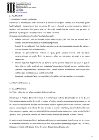 20
Generalitat de Catalunya
Departament d'Educació
Escola Les Arrels
Passeig Maria Rosa Puig Dalmau,1
17190 Salt
972.234699
b7009850@xtec.cat
7. LA INCLUSIÓ
7.1. Principis d’inclusió i coeducació
Creiem que la nostra escola podrà avançar en el model d’escola per a tothom, en la mesura en que hi
hagi implicació i compromís de tots els agents del centre - alumnat, professorat, equip no docent i
famílies- en l’assoliment dels quatre principis bàsics del model d’escola inclusiva que garanteix la
presència, la participació i la consecució de l’èxit de tot l’alumnat.
Els quatre principis bàsics del model d’escola inclusiva són:
 Principi d’inclusió: Tots els alumnes poden aprendre junts, per tant tots els alumnes van a
l’escola del barri i a la classe que els correspon per edat
 Principi de normalització: Tots els alumnes reben un programa educatiu adequat. Cal tractar a
tots els alumnes de la mateixa manera.
 Principi de personalització: Tothom és igual, però cadascú d’acord amb les seves
característiques personals. Tots els alumnes reben un currículum apropiat a les seves
necessitats.
 Principi d’igualtat d’oportunitats: Cal donar a aquells que més necessiten els recursos que els
facin falta per poder assolir els seus objectius d’aprenentatge. Tots els alumnes participen a les
activitats complementàries i extra-curriculars. Tots els alumnes es beneficien de la cooperació i
col·laboració entre l’escola, la casa i la comunitat.
 Principi de coeducació: Tenir en compte la coeducació en totes les activitats programades.
7.2. Pla d’acollida (annex 4)
8. LA CONVIVÈNCIA
8.1. Valors i objectius per a l’aprenentatge de la convivència:
Pensem que el Projecte de Convivència és el document que acabaria de completar tot el Pla d’Acció
Tutorial. Aquest document ha de recollir el conjunt d’accions que el centre educatiu desenvolupa per tal
de capacitar al seu alumnat a créixer personalment, social i a la gestió positiva dels conflictes. Aquestes
accions van adreçades a la millora del clina a l’aula, al centre i a l’entorn, afavorint la transferència
d’aprenentatges, valors, creences, actituds i hàbits relacionals. Aquest document ha de ser viu i de fàcil
aplicació alhora que l’ha de conèixer per tota la comunitat educativa; mestres, alumnes i famílies.
És un document viu que recull totes les bones pràctiques compartides que el professorat porta a terme
en matèria de convivència. La seva elaboració és fruit d’un procés d’aprenentage organitzatiu i en xarxa,
atès que es treballa amb la resta de les direccions dels centres públics de Salt.
 