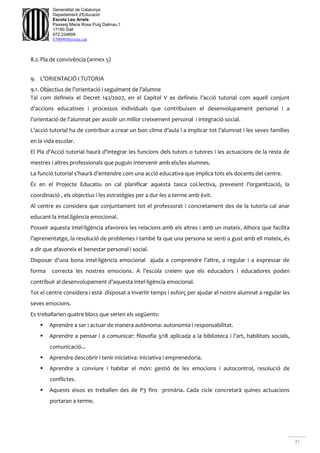 21
Generalitat de Catalunya
Departament d'Educació
Escola Les Arrels
Passeig Maria Rosa Puig Dalmau,1
17190 Salt
972.234699
b7009850@xtec.cat
8.2.Pla de convivència (annex 5)
9. L’ORIENTACIÓ I TUTORIA
9.1. Objectius de l’orientació i seguiment de l’alumne
Tal com defineix el Decret 142/2007, en el Capítol V es defineix l’acció tutorial com aquell conjunt
d’accions educatives i processos individuals que contribuixen el desenvolupament personal i a
l’orientació de l’alumnat per assolir un millor creixement personal i integració social.
L’acció tutorial ha de contribuir a crear un bon clima d’aula i a implicar tot l’alumnat i les seves famílies
en la vida escolar.
El Pla d’Acció tutorial haurà d’integrar les funcions dels tutors o tutores i les actuacions de la resta de
mestres i altres professionals que puguin intervenir amb els/les alumnes.
La funció tutorial s’haurà d’entendre com una acció educativa que implica tots els docents del centre.
És en el Projecte Educatiu on cal planificar aquesta tasca col.lectiva, preveient l’organització, la
coordinació , els objectius i les estratègies per a dur-les a terme amb èxit.
Al centre es considera que conjuntament tot el professorat i concretament des de la tutoria cal anar
educant la intel.ligència emocional.
Posseir aquesta intel·ligència afavoreix les relacions amb els altres i amb un mateix. Alhora que facilita
l’aprenentatge, la resolució de problemes i també fa que una persona se senti a gust amb ell mateix, és
a dir que afavoreix el benestar personal i social.
Disposar d’una bona intel·ligència emocional ajuda a comprendre l’altre, a regular i a expressar de
forma correcta les nostres emocions. A l’escola creiem que els educadors i educadores poden
contribuir al desenvolupament d’aquesta intel·ligència emocional.
Tot el centre considera i està disposat a invertir temps i esforç per ajudar el nostre alumnat a regular les
seves emocions.
Es treballarien quatre blocs que serien els següents:
 Aprendre a ser i actuar de manera autònoma: autonomia i responsabilitat.
 Aprendre a pensar i a comunicar: filosofia 3/18 aplicada a la biblioteca i l’art, habilitats socials,
comunicació...
 Aprendre descobrir i tenir iniciativa: iniciativa i emprenedoria.
 Aprendre a conviure i habitar el món: gestió de les emocions i autocontrol, resolució de
conflictes.
 Aquests eixos es treballen des de P3 fins primària. Cada cicle concretarà quines actuacions
portaran a terme.
 