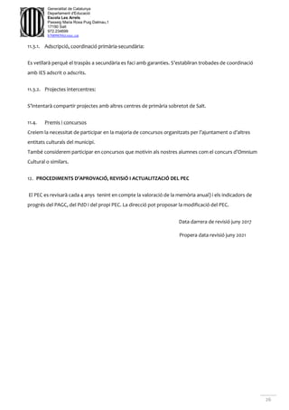 26
Generalitat de Catalunya
Departament d'Educació
Escola Les Arrels
Passeig Maria Rosa Puig Dalmau,1
17190 Salt
972.234699
b7009850@xtec.cat
11.3.1. Adscripció, coordinació primària-secundària:
Es vetllarà perquè el traspàs a secundària es faci amb garanties. S’establiran trobades de coordinació
amb IES adscrit o adscrits.
11.3.2. Projectes intercentres:
S’intentarà compartir projectes amb altres centres de primària sobretot de Salt.
11.4. Premis i concursos
Creiem la necessitat de participar en la majoria de concursos organitzats per l’ajuntament o d’altres
entitats culturals del municipi.
També considerem participar en concursos que motivin als nostres alumnes com el concurs d’Omnium
Cultural o similars.
12. PROCEDIMENTS D’APROVACIÓ, REVISIÓ I ACTUALITZACIÓ DEL PEC
El PEC es revisarà cada 4 anys tenint en compte la valoració de la memòria anual) i els indicadors de
progrés del PAGC, del PdD i del propi PEC. La direcció pot proposar la modificació del PEC.
Data darrera de revisió juny 2017
Propera data revisió juny 2021
 