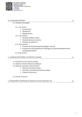 2
Generalitat de Catalunya
Departament d'Educació
Escola Les Arrels
Passeig Maria Rosa Puig Dalmau,1
17190 Salt
972.234699
b7009850@xtec.cat
10. L’AVALUACIÓ INTERNA 22
10.1. Indicadors de progrés
10.1.1. De context
 Escolarització
 Identificació
 Abandonament
10.1.2. De resultats
 Resultats acadèmics intern
 Resultats de proves externes
 Resultats de satisfacció
10.1.3. De processos
 Processos d’aula (activitats/metodologies i tutoria)
 Processos de centre (planificació i lideratge/ convivència/acollida/activitats i
sortides/participació)
10.1.4. De recursos
11. LA PROJECCIÓ EXTERNA I L’ATENCIÓ A L’USUARI 22
11.1. Principis de servei i atenció al públic
11.2. Relacions amb les institucions públiques
11.3. Relacions amb altres centres escolars
 Relacions amb altres centres
 Adscripció, coordinació primària-secundària
 Projectes Intercentres
11.4. Premis i concursos
12. PROCEDIMENT D’APROVACIÓ, REVISIÓ I ACTUALITZACIÓ DEL PEC 23
 