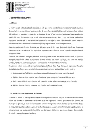 4
Generalitat de Catalunya
Departament d'Educació
Escola Les Arrels
Passeig Maria Rosa Puig Dalmau,1
17190 Salt
972.234699
b7009850@xtec.cat
1. CONTEXT SOCIOEDUCATIU
1.1. Ubicació
La nostra escola està ubicada a la població de Salt que forma part de l’àrea metropolitana de la ciutat de
Girona. Salt és un municipi de la comarca del Gironès d’uns 30.000 habitants, té una superfície total de
6,6 quilòmetres quadrats i està unit a la ciutat de Girona (d’uns 100.000 habitants). Segons dades del
padró del 2012, d’una mostra de 3o.146 habitants empadronats a Salt, 17.353 serien de nacionalitat
espanyola mentre que 12.803 serien de nacionalitat estrangera. Si ho comparem en dades anteriors
parlaríem de certa estabilització des de l’any 2009, segons dades facilitades per Idescat.
Aquestes dades confirmen la ciutat de Salt com una de les més diverses i plurals de Catalunya,
constituint-se en un exemple del repte que suposa conviure i dur a terme experiències positives de
multiculturalitat.
Entre les nacionalitats d’origen presents al municipi destaquen, en termes quantitatius, la població
d’origen pròpiament català o provinents d’altres indrets de l’Estat Espanyol, així com del Marroc,
Gàmbia, Hondures, Mali i Senegal (fins a completar les 70 nacionalitats diferents).
Actualment estem en mòduls prefabricats al passeig Maria Rosa Puig Dalmau, 1, a prop de l’hospital
Santa Caterina. Tenim unes característiques especials referent a la situació del nostre centre:
 Una nova zona d’habitatges nous i alguns deshabitats, que formen el barri Mas Masó.
 Rebem alumnat de la zona de plaça Catalunya, zona amb un % d’immigració important.
 Està a prop del límit entre Girona i Salt i per això també rebem alumnes de Santa Eugènia.
 Rebem alumnat d’altres zones de Salt, famílies autòctones del poble.
1.2.1. Situació socioeconòmica de les famílies.
El centre va néixer fa set anys en forma de mòduls prefabricats dins del pati d’una altra escola, el Mas
Masó, per satisfer la demanda d’escolaritat que era superior a l’oferta que oferien els centres del
municipi. En general, el nivell econòmic de les famílies immigrants és baix mentre que les famílies d’aquí
és mitjà, tot i que ha anat en augment les famílies que es queden sense feina i , de vegades, sense el
cobrament de cap ajuda econòmica. Hi ha una bona part d’alumnat que reben beques de menjador
degut als escassos ingressos familiars.
 