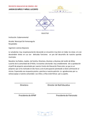 PROYECTO EDUCATIVO DE CENTRO.-PEC
JARDIN DE NIÑOS Y NIÑAS: LUCERITO
122
SOLICITUD
Institución: Gubernamental
Alcalde Municipal De Yamaranguila
Respetable:
Ingeniero Lorenzo Bejarano
Le saludamos muy respetuosamente deseando se encuentre muy bien en todas las áreas a la vez
deseándole éxitos en sus tan delicadas funciones en pro del desarrollo de nuestro querido
municipio.
Nosotros los Padres, madres de Familia, Directora, Alumnos y Alumnas del Jardín de Niños
Lucerito de la comunidad de El Pelón, le estamos solicitando muy amablemente dé su aprobación
al perfil de proyecto presentado por nuestro Centro de Educación Preescolar, ya que es un
proyecto que se ha realizado en dos fases y con el presupuesto planteado se dará culminación al
mismo. Esperando una respuesta pronta y positiva a nuestra petición. Le agradecemos por su
valioso apoyo a nuestra comunidad. Los niños y niñas están felices por su aporte.
__________________ _____________________________
Directora Director de Red Educativa
____________________ ________________________
Presidente de APMF Presidentede Patronato
 