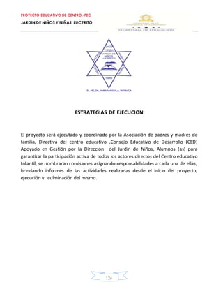 PROYECTO EDUCATIVO DE CENTRO.-PEC
JARDIN DE NIÑOS Y NIÑAS: LUCERITO
126
ESTRATEGIAS DE EJECUCION
El proyecto será ejecutado y coordinado por la Asociación de padres y madres de
familia, Directiva del centro educativo ,Consejo Educativo de Desarrollo (CED)
Apoyado en Gestión por la Dirección del Jardín de Niños, Alumnos (as) para
garantizar la participación activa de todos los actores directos del Centro educativo
Infantil, se nombraran comisiones asignando responsabilidades a cada una de ellas,
brindando informes de las actividades realizadas desde el inicio del proyecto,
ejecución y culminación del mismo.
 