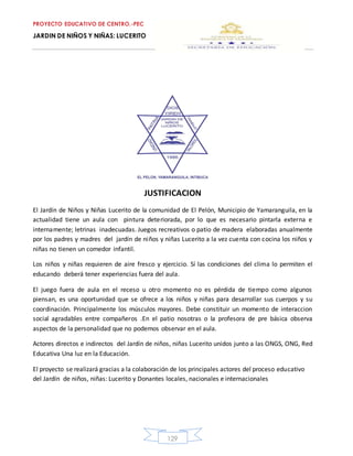 PROYECTO EDUCATIVO DE CENTRO.-PEC
JARDIN DE NIÑOS Y NIÑAS: LUCERITO
129
JUSTIFICACION
El Jardín de Niños y Niñas Lucerito de la comunidad de El Pelón, Municipio de Yamaranguila, en la
actualidad tiene un aula con pintura deteriorada, por lo que es necesario pintarla externa e
internamente; letrinas inadecuadas. Juegos recreativos o patio de madera elaboradas anualmente
por los padres y madres del jardín de niños y niñas Lucerito a la vez cuenta con cocina los niños y
niñas no tienen un comedor infantil.
Los niños y niñas requieren de aire fresco y ejercicio. Sí las condiciones del clima lo permiten el
educando deberá tener experiencias fuera del aula.
El juego fuera de aula en el receso u otro momento no es pérdida de tiempo como algunos
piensan, es una oportunidad que se ofrece a los niños y niñas para desarrollar sus cuerpos y su
coordinación. Principalmente los músculos mayores. Debe constituir un momento de interaccion
social agradables entre compañeros .En el patio nosotras o la profesora de pre básica observa
aspectos de la personalidad que no podemos observar en el aula.
Actores directos e indirectos del Jardín de niños, niñas Lucerito unidos junto a las ONGS, ONG, Red
Educativa Una luz en la Educación.
El proyecto se realizará gracias a la colaboración de los principales actores del proceso educativo
del Jardín de niños, niñas: Lucerito y Donantes locales, nacionales e internacionales
 