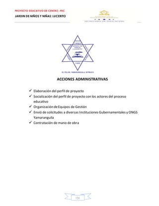 PROYECTO EDUCATIVO DE CENTRO.-PEC
JARDIN DE NIÑOS Y NIÑAS: LUCERITO
131
ACCIONES ADMINISTRATIVAS
 Elaboración del perfil de proyecto
 Socialización del perfil de proyecto con los actores del proceso
educativo
 Organización deEquipos de Gestión
 Envió de solicitudes a diversas Instituciones Gubernamentales y ONGS
Yamaranguila
 Contratación de mano de obra
 