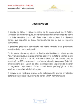 PROYECTO EDUCATIVO DE CENTRO.-PEC
JARDIN DE NIÑOS Y NIÑAS: LUCERITO
144
JUSTIFICACION
El Jardín de Niños y Niñas Lucerito de la comunidad de El Pelón,
Municipio de Yamaranguila, en la actualidad tiene balcones de hierro
con tela metálica, y con el clima helado de la zona, los alumnos
tienen que soportar las bajas temperaturas por lo que es urgente
cambiarlas.
El presente proyecto beneficiara de forma directa a la población
estudiantil del centro educativo.
Por lo tanto, alumnos y alumnas, Padres de Familia con el apoyo de
PDA Yamaranguila, nos proponemos adquirir e instalar 3 ventanas de
celosías, la numero 1 de 167 cm de ancho por 165 cm de alto; la
numero 2 de 280 cm de ancho por 166 cm de alto; la numero 3 de 281
cm de ancho por 166 cm de alto; con las cuales se pretende mejorar
la seguridad, apariencia física, condiciones pedagógicas y los
servicios educativosde la institución.
El proyecto se realizará gracias a la colaboración de los principales
actores del proceso educativodel Jardín y PDA Yamaranguila.
 
