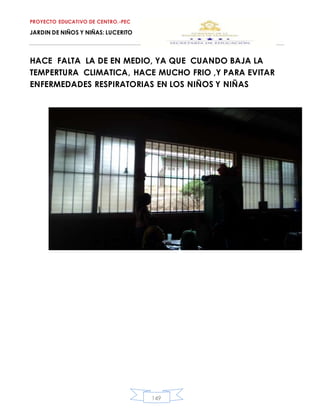 PROYECTO EDUCATIVO DE CENTRO.-PEC
JARDIN DE NIÑOS Y NIÑAS: LUCERITO
149
HACE FALTA LA DE EN MEDIO, YA QUE CUANDO BAJA LA
TEMPERTURA CLIMATICA, HACE MUCHO FRIO ,Y PARA EVITAR
ENFERMEDADES RESPIRATORIAS EN LOS NIÑOS Y NIÑAS
 