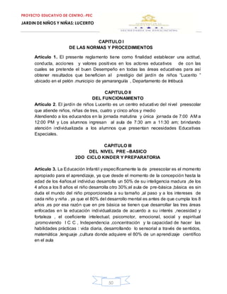 PROYECTO EDUCATIVO DE CENTRO.-PEC
JARDIN DE NIÑOS Y NIÑAS: LUCERITO
50
CAPITULO I
DE LAS NORMAS Y PROCEDIMIENTOS
Artículo 1. El presente reglamento tiene como finalidad establecer una actitud,
conducta, acciones y valores positivos en los actores educativos de con las
cuales se pretende el buen Desempeño en todas las áreas educativas para así
obtener resultados que beneficien al prestigio del jardín de niños “Lucerito ”
ubicado en el pelón .municipio de yamaranguila , Departamento de Intibucá
CAPITULO II
DEL FUNCIONAMIENTO
Artículo 2. El jardín de niños Lucerito es un centro educativo del nivel preescolar
que atiende niños, niñas de tres, cuatro y cinco años y medio
Atendiendo a los educandos en la jornada matutina y única jornada de 7:00 AM a
12:00 PM y Los alumnos ingresan al aula de 7:30 am a 11:30 am; brindando
atención individualizada a los alumnos que presentan necesidades Educativas
Especiales.
CAPITULO III
DEL NIVEL PRE –BASICO
2DO CICLO KINDER Y PREPARATORIA
Artículo 3. La Educación Infantil y específicamente la de preescolar es el momento
apropiado para el aprendizaje, ya que desde el momento de la concepción hasta la
edad de los 4años,el individuo desarrolla un 50% de su inteligencia madura ,de los
4 años a los 8 años el niño desarrolla otro 30%;el aula de pre-básica ,básica es sin
duda el mundo del niño proporcionada a su tamaño ,al paso y a los intereses de
cada niño y niña . ya que el 80% del desarrollo mental es antes de que cumpla los 8
años ,es por esa razón que en pre básica se tienen que desarrollar las tres áreas
enfocadas en la educación individualizada de acuerdo a su interés ,necesidad y
fortaleza , el coeficiente intelectual, psicomotor, emocional, social y espiritual
.promoviendo I C C , Independencia ,concentración y la capacidad de hacer las
habilidades prácticas : vida diaria, desarrollando lo sensorial a través de sentidos,
matemática ,lenguaje ,cultura donde adquiere el 80% de un aprendizaje científico
en el aula
 